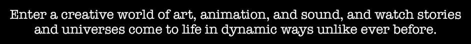 Enter a creative world of art, animation, and sound, and watch stories and universes come to life in dynamic ways unlike ever before.