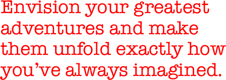 Envision your greatest adventures and make them unfold exactly how you've always imagined.